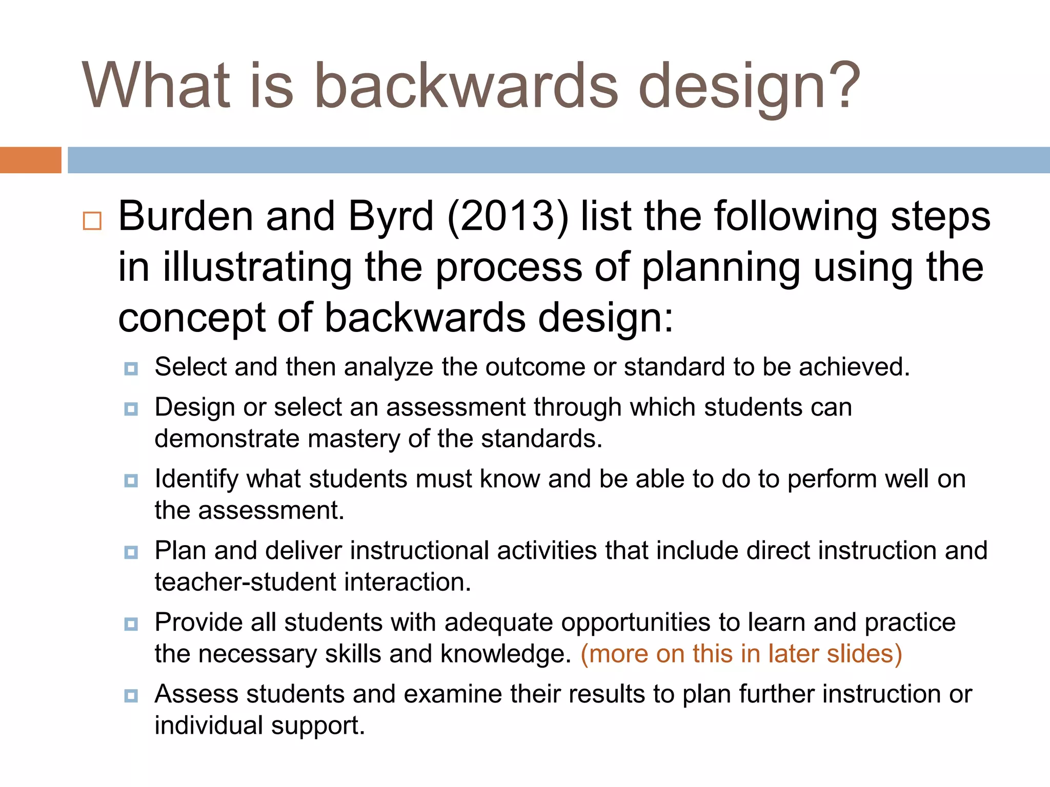 What is backwards design?
 Burden and Byrd (2013) list the following steps
in illustrating the process of planning using the
concept of backwards design:
 Select and then analyze the outcome or standard to be achieved.
 Design or select an assessment through which students can
demonstrate mastery of the standards.
 Identify what students must know and be able to do to perform well on
the assessment.
 Plan and deliver instructional activities that include direct instruction and
teacher-student interaction.
 Provide all students with adequate opportunities to learn and practice
the necessary skills and knowledge. (more on this in later slides)
 Assess students and examine their results to plan further instruction or
individual support.
 
