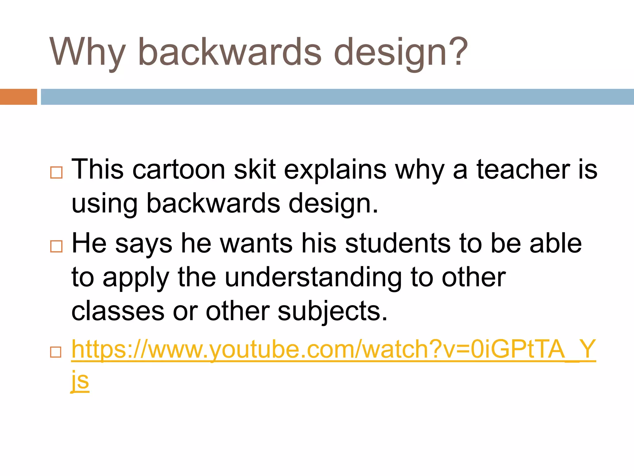 Why backwards design?
 This cartoon skit explains why a teacher is
using backwards design.
 He says he wants his students to be able
to apply the understanding to other
classes or other subjects.
 https://www.youtube.com/watch?v=0iGPtTA_Y
js
 