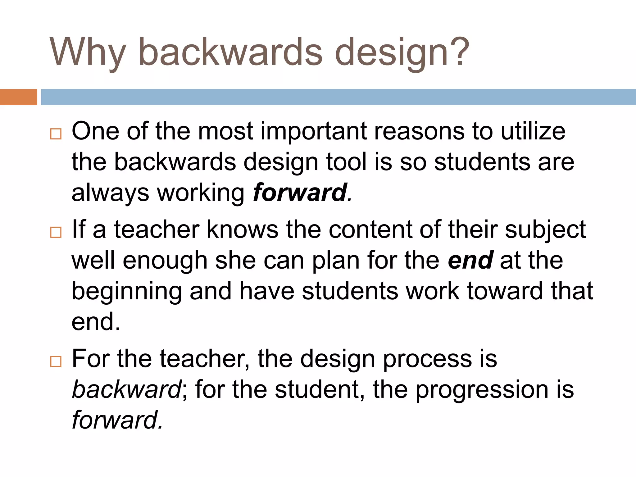 Why backwards design?
 One of the most important reasons to utilize
the backwards design tool is so students are
always working forward.
 If a teacher knows the content of their subject
well enough she can plan for the end at the
beginning and have students work toward that
end.
 For the teacher, the design process is
backward; for the student, the progression is
forward.
 