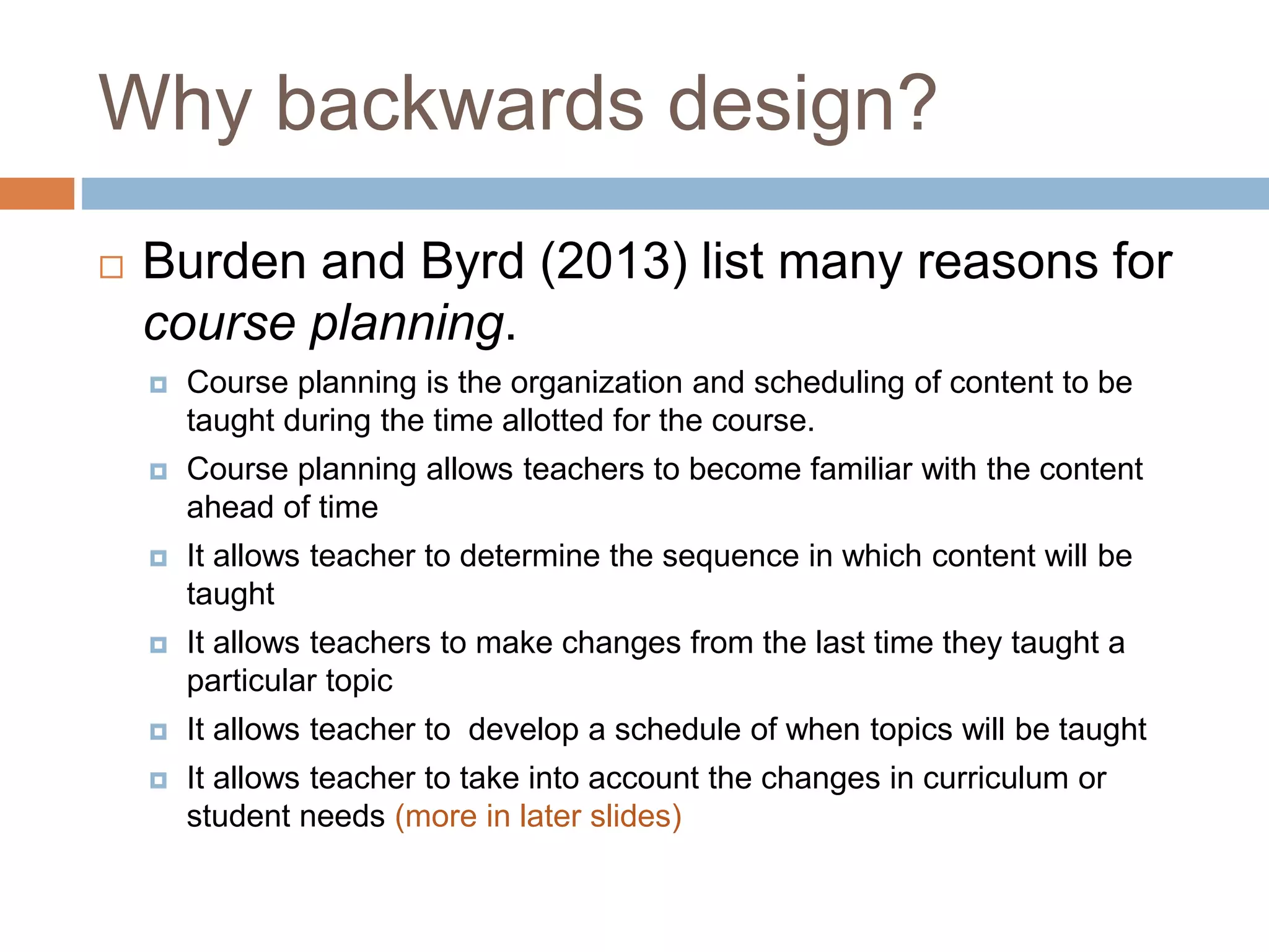 Why backwards design?
 Burden and Byrd (2013) list many reasons for
course planning.
 Course planning is the organization and scheduling of content to be
taught during the time allotted for the course.
 Course planning allows teachers to become familiar with the content
ahead of time
 It allows teacher to determine the sequence in which content will be
taught
 It allows teachers to make changes from the last time they taught a
particular topic
 It allows teacher to develop a schedule of when topics will be taught
 It allows teacher to take into account the changes in curriculum or
student needs (more in later slides)
 