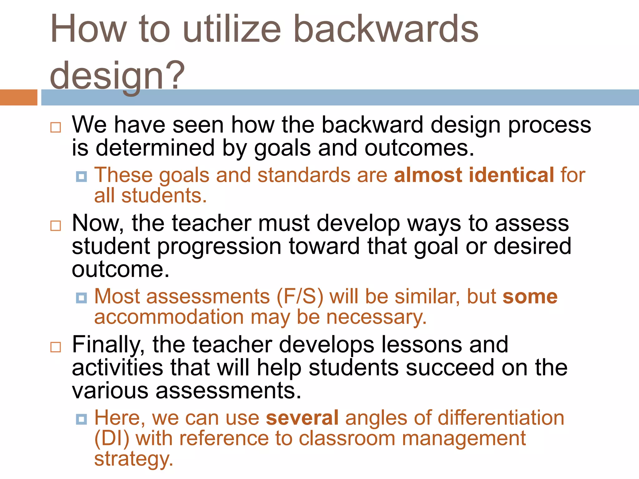 How to utilize backwards
design?
 We have seen how the backward design process
is determined by goals and outcomes.
 These goals and standards are almost identical for
all students.
 Now, the teacher must develop ways to assess
student progression toward that goal or desired
outcome.
 Most assessments (F/S) will be similar, but some
accommodation may be necessary.
 Finally, the teacher develops lessons and
activities that will help students succeed on the
various assessments.
 Here, we can use several angles of differentiation
(DI) with reference to classroom management
strategy.
 