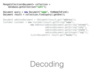 Decoding
MongoCollection<Document> collection =
database.getCollection("coll");
Document query = new Document("name", theNameToFind);
Document result = collection.find(query).getOne();
Document addressDocument = (Document)result.get("address");
Customer customer = new Customer(result.getString("name"),
new Address(addressDocument.getString("street"),
addressDocument.getString("city"),
addressDocument.getString("state"),
addressDocument.getInteger("zip")),
(List<Document>) result.get("books"));
 