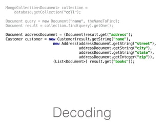 Decoding
MongoCollection<Document> collection =
database.getCollection("coll");
Document query = new Document("name", theNameToFind);
Document result = collection.find(query).getOne();
Document addressDocument = (Document)result.get("address");
Customer customer = new Customer(result.getString("name"),
new Address(addressDocument.getString("street"),
addressDocument.getString("city"),
addressDocument.getString("state"),
addressDocument.getInteger("zip")),
(List<Document>) result.get("books"));
 