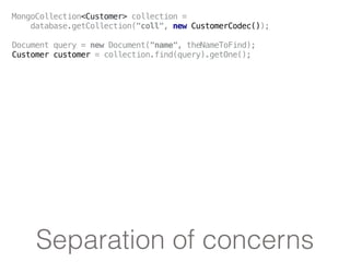 Separation of concerns
MongoCollection<Customer> collection =
database.getCollection("coll", new CustomerCodec());
Document query = new Document("name", theNameToFind);
Customer customer = collection.find(query).getOne();
 