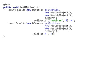 @Test
public void testMaxScan() {
countResults(new DBCursor(collection,
new BasicDBObject(),
new BasicDBObject(),
primary())
.addSpecial("$maxScan", 4), 4);
countResults(new DBCursor(collection,
new BasicDBObject(),
new BasicDBObject(),
primary())
.maxScan(4), 4);
}
 