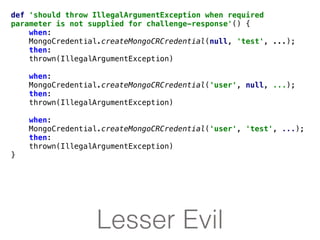 Lesser Evil
def 'should throw IllegalArgumentException when required
parameter is not supplied for challenge-response'() {
when:
MongoCredential.createMongoCRCredential(null, 'test', ...);
then:
thrown(IllegalArgumentException)
when:
MongoCredential.createMongoCRCredential('user', null, ...);
then:
thrown(IllegalArgumentException)
when:
MongoCredential.createMongoCRCredential('user', 'test', ...);
then:
thrown(IllegalArgumentException)
}
 