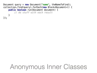 Anonymous Inner Classes
Document query = new Document("name", theNameToFind);
collection.find(query).forEach(new Block<Document>() {
public boolean run(Document document) {
// do stuff with each result
}
});
 
