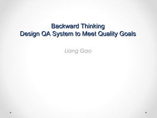Backward ThinkingBackward Thinking
Design QA System to Meet Quality GoalsDesign QA System to Meet Quality Goals
Liang Gao
 