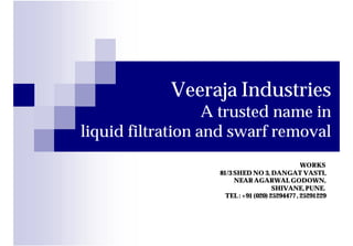 Veeraja Industries
                   A trusted name in
liquid filtration and swarf removal
                                                 WORKS
                    81/3 SHED NO 3, DANGAT VASTI,
                         NEAR AGARWAL GODOWN,
                                       SHIVANE, PUNE.
                      TEL : +91 (020) 25294477 , 25291229
 