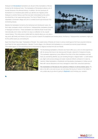 Kottayam and Kumarakom backwaters are all part of the backwaters of Kerala
formed by the Vembanad Lake. The backwaters of Kumarakom attract a lot of
tourists because of its ethereal beauty. In addition, the bird sanctuary at
Kumarakom is a renowned place where you will find rare migratory birds.
Kottayam is another famous spot that has been immortalized by the author
Arundhati Roy in her award-winning book ‘The God of Small Things’. It
resembles a somnolent village and yet is a coveted tourist spot because of its
enchanting beauty.
Besides the backwaters formed by the Ashtamudi and Vembanad Lakes, the
third major backwater stretch is the Kannur- Valiyaparambu backwaters situated
in Kasargod and Kannur. These backwaters are relatively lesser known both
internationally and in India, but that in no way is a reflection on its unspoilt
natural beauty. The entire area is dotted with tiny islands where you can plan a
day picnic with family and friends. If you are a tourist in search of unexplored and remote places, the Kannur- Valiyaparambu backwaters might just
be the perfect place you are looking for.
Apart from these three major “backwaters of Kerala”, the coastal areas of Kerala are home to various small lagoons that have acquired immense
local fame for their special attractions. Akkulam Tourist village in the Akkulam-Veli backwaters is a renowned eco-tourist project whereas
Thiruvallam lagoon in Thiruvananthapuram is frequented by religious tourists from all over Kerala.
The Kumbalangi backwaters of Kerala near Kochi offers you a one of a kind experience
with its canoes that have to be manoeuvred through a labyrinth of mangrove forests.
This backwater experience is very different from that of the other backwaters and will
have you wondering whether you are traveling through a magical realm – a realm where
you might come across strange and exotic creatures hitherto unheard of or seen by
mankind. Kallai backwaters in Kozhikode and Alumkadavu backwaters in Kollam are all
filled with natural attractions and have managed to retain their untouched splendour.
The backwaters of Kerala are the epitome of Nature in all its pristine glory. So,
plan a trip with us as soon as you can and enjoy the bounty of nature to the fullest! A
very simple way to go about is going to Stayboat.in and booking your vacation.

converted by Web2PDFConvert.com
 