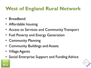 West of England Rural Network
•   Broadband
•   Affordable housing
•   Access to Services and Community Transport
•   Fuel Poverty and Energy Generation
•   Community Planning
•   Community Buildings and Assets
•   Village Agents
•   Social Enterprise Support and Funding Advice
 