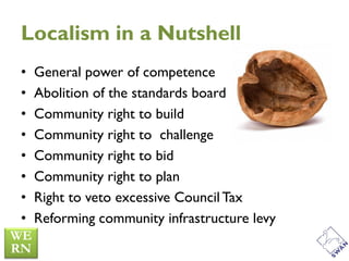 Localism in a Nutshell
•   General power of competence
•   Abolition of the standards board
•   Community right to build
•   Community right to challenge
•   Community right to bid
•   Community right to plan
•   Right to veto excessive Council Tax
•   Reforming community infrastructure levy
 