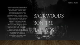 BACKWOODS
BONFIRE
BALLADS
THIS SOUNDTRACK COMBINES BOTH
DARK AND TRANSCENDENTALISM
ROMANTICISM, AS BOTH SIDES
EXPLORE INSPIRATION OF DEEP
CREATIVITY, INDIVIDUALITY, AND
INTENSE FEELINGS, THOUGH I RELATE
MOSTLY TO THE BRIGHT SIDE BECAUSE
I LIKE TO SEE THE GOOD IN PEOPLE
AND EXPERIENCES RATHER THAN
HEARING OR RELIVING THE BAD.
CHOOSING THE COUNTRY GENRE
REFLECTS WHO I AM PERSONALITY
WISE. BUT MORE IMPORTANTLY, I
CHOSE SONGS THAT CAN WIDELY
RELATE TO MANY, WHILE ALSO
COVERING THE VARIOUS MOODS AND
EXPERIENCES THAT LEAVE AN
IMPRESSION ON NUMEROUS
INDIVIDUALS. WELCOME TO MY
COMPLEX INTELLECT.
Nathan Busler
 