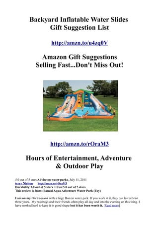Backyard Inflatable Water Slides
                 Gift Suggestion List

                            http://amzn.to/u4zq0V

                  Amazon Gift Suggestions
                Selling Fast...Don't Miss Out!




                           http://amzn.to/rOraM3

        Hours of Entertainment, Adventure
                 & Outdoor Play
5.0 out of 5 stars Advise on water parks, July 11, 2011
terry Nielsen      http://amzn.to/rOraM3
Durability:3.0 out of 5 stars = Fun:5.0 out of 5 stars
This review is from: Banzai Aqua Adventure Water Park (Toy)

I am on my third season with a large Bonzai water park. If you work at it, they can last at least
three years. My two boys and their friends often play all day and into the evening on this thing. I
have worked hard to keep it in good shape but it has been worth it. [Read more]
 