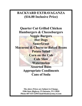 BACKYARD EXTRAVAGANZA
    ($16.00 Inclusive Price)


  Quarter Cut Grilled Chicken
 Hamburgers & Cheeseburgers
         Veggie Burgers
            Hot Dogs
           Sauerkraut
Macaroni & Cheese or Baked Beans
          Potato Salad
        Corn on the Cob
            Cole Slaw
          Watermelon
         Assorted Buns
    Appropriate Condiments
          Cans of Soda



      The above Prices are Subject to Change.
     5206 State Highway 23 Oneonta, NY 13820
   Phone 607-433-2250 Email-hisales@stny.rr.com
 