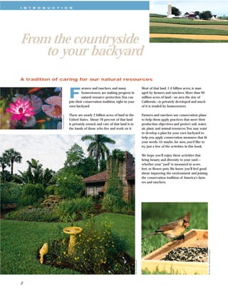 I N T R O D U C T I O N




From the countryside
    to your backyard
A tradition of caring for our natural resources



                                     F
                                              armers and ranchers, and many                                Most of that land, 1.4 billion acres, is man-
                                              homeowners, are making progress in                           aged by farmers and ranchers. More than 92
                                              natural resource protection.You can                          million acres of land—an area the size of
                                     join their conservation tradition, right in your                      California—is privately developed and much
                                     own backyard.                                                         of it is tended by homeowners.

                                     There are nearly 2 billion acres of land in the                       Farmers and ranchers use conservation plans
                  Jim Archambeault




                                     United States. About 70 percent of that land                          to help them apply practices that meet their
                                     is privately owned, and care of that land is in                       production objectives and protect soil, water,
                                     the hands of those who live and work on it.                           air, plant, and animal resources.You may want
                                                                                                           to develop a plan for your own backyard to
                                                                                                           help you apply conservation measures that ﬁt
                                                                                                           your needs. Or maybe, for now, you’d like to
                                                                                                           try just a few of the activities in this book.

                                                                                                           We hope you’ll enjoy these activities that
                                                                                                           bring beauty and diversity to your yard—
                                                                                                           whether your “yard” is measured in acres,
                                                                                                           feet, or ﬂower pots.We know you’ll feel good
                                                                                                           about improving the environment and joining
                                                                                                           the conservation tradition of America’s farm-
                                                                                                           ers and ranchers.




                                                                                                                                                            Richard Day, Daybreak Imagery
                                                                                        Jim Archambeault




2
 