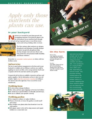 N U T R I E N T                   M A N A G E M E N T                     7




    Apply only those
    nutrients the
    plants can use.
    In your backyard


    N
               utrients are essential for good plant growth, but
               overapplying nutrients is not good for plants or for
               the environment. Excess nutrients leach through
    the soil and end up in ground water, or run off into storm
                   sewers and end up choking a lake or stream.

                                                                                                                                                     Lynn Betts, USDA
                          The three primary plant nutrients are nitrogen,
                          phosphorus, and potassium. Generally, nitrogen
                          promotes top growth, phosphorus helps
                          develop stronger roots and more ﬂower and               On the farm
                          fruit production, and potassium builds durability                                     Agricultural producers
                                                                                  PREVIOUS PAGE
                          and disease resistance.                                 (top) Applying shredded       sample soils for nutri-
Amy Janssen Smith, USDA
                                                                                  mulch; (bottom) Soybeans      ent needs. As tech-
    Remember to consider             native plants    or others with low          growing through corn
                                                                                  residue.                      nology becomes
    fertilizer needs.
                                                                                                                available and afford-
                                                                                  THIS PAGE
                                                                                                                able, more producers
    Soil test is key                                                              (top right) Using soil test
    The key to good nutrient management on the farm and in your                   kit in yard; (bottom)         are varying fertilizer
                                                                                  Testing soil on the farm;     rates within each
    backyard is a reliable soil test.Without a soil test, you could be
                                                                                  (top left) Curbside runoff
    applying too much, too little, or the wrong nutrients.You’ll want                                           ﬁeld, depending on
                                                                                  drains to lake.
    a separate soil test for your lawn and for your garden.                                                     soil test results. This
                                                                                                                precision farming
    Commercial soil test kits are available at nurseries and lawn and                                           method places the
    garden suppliers. Ask for information on how to take your soil                                              correct amount of
    samples. Apply only the nutrients needed according to                                                       fertilizer where it is
    the soil test, and at the right time. Never exceed the recom-                                               needed. Applying only
    mended rate.
                                                                                                                those nutrients plants
                                                                                                                can use improves the
    Fertilizing lawns
                                                                                                                farm economically
    s Use slow-release nitrogen fertilizers.
                                                                                                                and environmentally.
    s Mow often, and leave grass clippings on the lawn for fertilizer.
    s Be careful not to spread fertilizer on sidewalks and driveways.
    s Be sure to calibrate your spreader correctly.

    Fertilizing gardens
    s Use compost to enhance or replace fertilizers.
    s Choose a level site, or terrace the garden, to avoid runoff
      and erosion.
    s Place fertilizer near plants rather than broadcast it over the
                                                                                                                                              Lynn Betts, USDA




      entire garden.
    s Add organic matter to the soil by using manures and organic
      fertilizers at a conservative rate.


                                                                                                                                         21
 