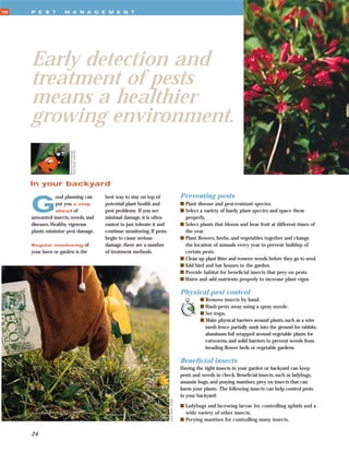 10   P E S T        M A N A G E M E N T




     Early detection and
     treatment of pests
     means a healthier
     growing environment.
                      Runk/Schoenberger
                      from Grant Heilman




     In your backyard
                                                                                                Preventing pests

     G
                 ood planning can          best way to stay on top of
                 put you a step            potential plant health and                           s Plant disease and pest-resistant species.
                 ahead of                  pest problems. If you see                            s Select a variety of hardy plant species and space them
     unwanted insects, weeds, and          minimal damage, it is often                            properly.
     diseases. Healthy, vigorous           easiest to just tolerate it and                      s Select plants that bloom and bear fruit at different times of
     plants minimize pest damage.          continue monitoring. If pests                          the year.
                                           begin to cause serious                               s Plant ﬂowers, herbs, and vegetables together and change
     Regular monitoring of                 damage, there are a number                             the location of annuals every year to prevent buildup of
     your lawn or garden is the            of treatment methods.                                  certain pests.
                                                                                                s Clean up plant litter and remove weeds before they go to seed.
                                                                                                s Add bird and bat houses to the garden.
                                                                                                s Provide habitat for beneﬁcial insects that prey on pests.
                                                                                                s Water and add nutrients properly to increase plant vigor.

                                                                                                Physical pest control
                                                                                                         s Remove insects by hand.
                                                                                                         s Wash pests away using a spray nozzle.
                                                                                                         s Set traps.
                                                                                                         s Make physical barriers around plants, such as a wire
                                                                                                           mesh fence partially sunk into the ground for rabbits,
                                                                                                           aluminum foil wrapped around vegetable plants for
                                                                                                           cutworms, and solid barriers to prevent weeds from
                                                                                                           invading ﬂower beds or vegetable gardens.

                                                                                                Beneﬁcial insects
                                                                                                Having the right insects in your garden or backyard can keep
                                                                                                pests and weeds in check. Beneﬁcial insects, such as ladybugs,
                                                                                                assassin bugs, and praying mantises, prey on insects that can
                                                                                                harm your plants. The following insects can help control pests
                                                                                                in your backyard:
                                                                             Lynn Betts, USDA




                                                                                                s Ladybugs and lacewing larvae for controlling aphids and a
                                                                                                  wide variety of other insects.
                                                                                                s Preying mantises for controlling many insects.

     24
 