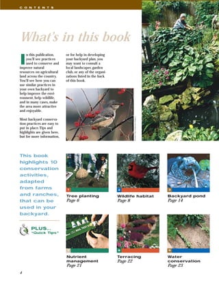 C O N T E N T S




What’s in this book
I
    n this publication,      or for help in developing
    you’ll see practices     your backyard plan, you
    used to conserve and     may want to consult a
improve natural              local landscaper, garden
resources on agricultural    club, or any of the organi-
land across the country.     zations listed in the back
You’ll see how you can       of this book.
use similar practices in
your own backyard to
help improve the envi-
ronment, help wildlife,
and in many cases, make
the area more attractive
and enjoyable.




                                                                     Richard Day, Daybreak Imagery
Most backyard conserva-
tion practices are easy to
put in place.Tips and
highlights are given here,
but for more information,




This book
highlights 10
conservation
activities,
adapted
from farms                   1                             2                                         3

and ranches,                 Tree planting                 Wildlife habitat                          Backyard pond
that can be                  Page 6                        Page 8                                    Page 14
used in your
backyard.


       PLUS…
       “Quick Tips”




                             7                             8                                         9

                             Nutrient                      Terracing                                 Water
                             management                    Page 22                                   conservation
                             Page 21                                                                 Page 23
4
 