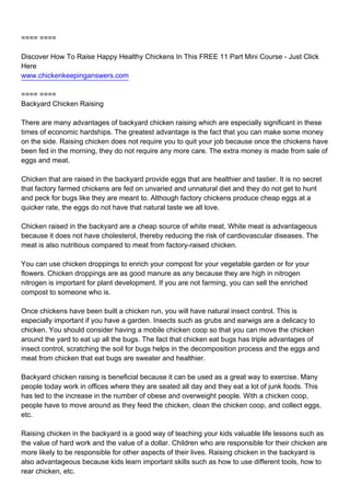 ==== ====

Discover How To Raise Happy Healthy Chickens In This FREE 11 Part Mini Course - Just Click
Here
www.chickenkeepinganswers.com

==== ====
Backyard Chicken Raising

There are many advantages of backyard chicken raising which are especially significant in these
times of economic hardships. The greatest advantage is the fact that you can make some money
on the side. Raising chicken does not require you to quit your job because once the chickens have
been fed in the morning, they do not require any more care. The extra money is made from sale of
eggs and meat.

Chicken that are raised in the backyard provide eggs that are healthier and tastier. It is no secret
that factory farmed chickens are fed on unvaried and unnatural diet and they do not get to hunt
and peck for bugs like they are meant to. Although factory chickens produce cheap eggs at a
quicker rate, the eggs do not have that natural taste we all love.

Chicken raised in the backyard are a cheap source of white meat. White meat is advantageous
because it does not have cholesterol, thereby reducing the risk of cardiovascular diseases. The
meat is also nutritious compared to meat from factory-raised chicken.

You can use chicken droppings to enrich your compost for your vegetable garden or for your
flowers. Chicken droppings are as good manure as any because they are high in nitrogen
nitrogen is important for plant development. If you are not farming, you can sell the enriched
compost to someone who is.

Once chickens have been built a chicken run, you will have natural insect control. This is
especially important if you have a garden. Insects such as grubs and earwigs are a delicacy to
chicken. You should consider having a mobile chicken coop so that you can move the chicken
around the yard to eat up all the bugs. The fact that chicken eat bugs has triple advantages of
insect control, scratching the soil for bugs helps in the decomposition process and the eggs and
meat from chicken that eat bugs are sweater and healthier.

Backyard chicken raising is beneficial because it can be used as a great way to exercise. Many
people today work in offices where they are seated all day and they eat a lot of junk foods. This
has led to the increase in the number of obese and overweight people. With a chicken coop,
people have to move around as they feed the chicken, clean the chicken coop, and collect eggs,
etc.

Raising chicken in the backyard is a good way of teaching your kids valuable life lessons such as
the value of hard work and the value of a dollar. Children who are responsible for their chicken are
more likely to be responsible for other aspects of their lives. Raising chicken in the backyard is
also advantageous because kids learn important skills such as how to use different tools, how to
rear chicken, etc.
 