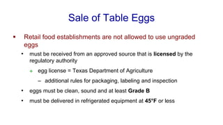 Sale of Table Eggs
▪ Retail food establishments are not allowed to use ungraded
eggs
• must be received from an approved source that is licensed by the
regulatory authority
❖ egg license = Texas Department of Agriculture
– additional rules for packaging, labeling and inspection
• eggs must be clean, sound and at least Grade B
• must be delivered in refrigerated equipment at 45°F or less
 