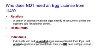 Who does NOT need an Egg License from
TDA?
• Retailers
• A person or business that sells eggs directly to consumers, unless the
eggs are sold for personal benefit.
• Restaurants
• Individuals
• Individuals who sell un-graded eggs from a personal flock. If you sell
graded eggs from a personal flock, then you DO need an Egg License.
 