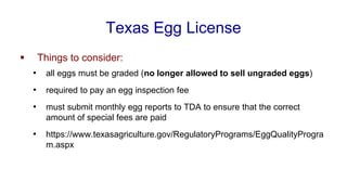 Texas Egg License
▪ Things to consider:
• all eggs must be graded (no longer allowed to sell ungraded eggs)
• required to pay an egg inspection fee
• must submit monthly egg reports to TDA to ensure that the correct
amount of special fees are paid
• https://www.texasagriculture.gov/RegulatoryPrograms/EggQualityProgra
m.aspx
 