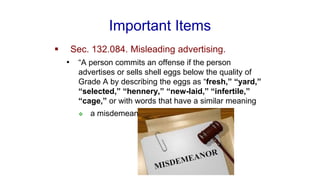 Important Items
▪ Sec. 132.084. Misleading advertising.
• “A person commits an offense if the person
advertises or sells shell eggs below the quality of
Grade A by describing the eggs as “fresh,” “yard,”
“selected,” “hennery,” “new-laid,” “infertile,”
“cage,” or with words that have a similar meaning
❖ a misdemeanor
 