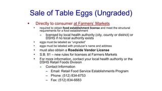 Sale of Table Eggs (Ungraded)
▪ Directly to consumer at Farmers’ Markets
• required to obtain food establishment license and meet the structural
requirements for a food establishment
❖ licensed by local health authority (city, county or district) or
DSHS if no local authority exists
• eggs must be labeled as “ungraded”
• eggs must be labeled with producer’s name and address
• must also obtain a Roadside Vendor License
• S.B. 81 – new rules for licenses at Farmers Markets
• For more information, contact your local health authority or the
DSHS Retail Foods Division
❖ Contact Information
– Email: Retail Food Service Establishments Program
– Phone: (512) 834-6753
– Fax: (512) 834-6683
 