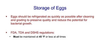 Storage of Eggs
▪ Eggs should be refrigerated as quickly as possible after cleaning
and grading to preserve quality and reduce the potential for
bacterial growth.
▪ FDA, TDA and DSHS regulations:
• Must be maintained at 45 °F or less at all times
 