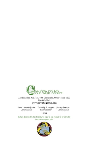 323 Lakeside Ave., Ste. 400, Cleveland, Ohio 44113-1009
216-443-3749
www.cuyahogaswd.org
Peter Lawson Jones Timothy F. Hagan Jimmy Dimora
Commissioner Commissioner Commissioner
10/08
When done with this brochure, pass it on, recycle it or shred it
into the compost pile.
 