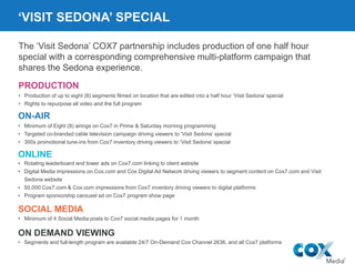 ‘VISIT SEDONA’ SPECIAL
• Minimum of Eight (8) airings on Cox7 in Prime & Saturday morning programming
• Targeted co-branded cable television campaign driving viewers to ‘Visit Sedona’ special
• 300x promotional tune-ins from Cox7 inventory driving viewers to ‘Visit Sedona’ special
ON-AIR
• Rotating leaderboard and tower ads on Cox7.com linking to client website
• Digital Media impressions on Cox.com and Cox Digital Ad Network driving viewers to segment content on Cox7.com and Visit
Sedona website
• 50,000 Cox7.com & Cox.com impressions from Cox7 inventory driving viewers to digital platforms
• Program sponsorship carousel ad on Cox7 program show page
ONLINE
• Segments and full-length program are available 24/7 On-Demand Cox Channel 2636, and all Cox7 platforms
ON DEMAND VIEWING
SOCIAL MEDIA
• Minimum of 4 Social Media posts to Cox7 social media pages for 1 month
The ‘Visit Sedona’ COX7 partnership includes production of one half hour
special with a corresponding comprehensive multi-platform campaign that
shares the Sedona experience.
PRODUCTION
• Production of up to eight (8) segments filmed on location that are edited into a half hour ‘Visit Sedona’ special
• Rights to repurpose all video and the full program
 
