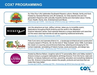 COX7 PROGRAMMING
Join the adventure as host, Jeffrey Lehman, takes you to incredibly scenic
destinations throughout North America and the world in the Weekend
Explorer television series. Each episode features a unique destination and searches
out the area’s best kept secrets as well as exploring traditional landmarks.
Saturdays @ 11:30AM – Wednesdays @ 7:30PM.
Su Vida (Your Life) celebrates Southwest Hispanic culture, lifestyle, family and food.
Hosted by Vanessa Ramirez and JR Cardenas, Su Vida reaches 2nd and 3rd
generation Hispanics with culturally impactful stories and information about: Family,
Food, Health, Home, Arts, Entertainment and Music.
Wednesdays @ 8:30PM – Saturdays @ 12PM & Sundays @ 7:30PM & 9:30PM.
Pete Curé owns and operates Arterra Inc., a landscape architectural and construction
company based in Phoenix, AZ. As the host of “Step Outside” since 1998, Curé takes
the viewer on a journey around Arizona featuring: selecting and shopping for the
correct materials, remodeling of historic homes, pools and ponds, and design tips.
Sundays @ 8 and 10PM – Wednesdays @ 7PM & Saturdays @ 10:30AM.
Hosted by Monica Nelson, longtime radio & TV personality, Mom and Valley resident,
Arizona Living is a program dedicated to all things Arizona. From the home, style and
fashion, to beauty makeovers and tips, parenting, education and everything related to
your life, Arizona Living shows viewers the people, products and services that can
make their lives better.
Sundays @ 8:30PM – Tuesdays @ 7PM – Wednesdays @ 9PM & Saturdays @ 10AM.
 