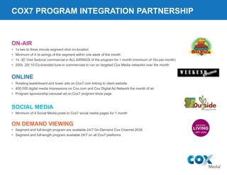 COX7 PROGRAM INTEGRATION PARTNERSHIP
• 1x two to three minute segment shot on-location
• Minimum of 4 re-airings of the segment within one week of the month
• 1x :30 ‘Visit Sedona’ commercial in ALL AIRINGS of the program for 1 month (minimum of 16x per month)
• 200x :20/:10 Co-branded tune-in commercials to run on targeted Cox Media networks over the month
ON-AIR
• Rotating leaderboard and tower ads on Cox7.com linking to client website
• 400,000 digital media impressions on Cox.com and Cox Digital Ad Network the month of air
• Program sponsorship carousel ad on Cox7 program show page
ONLINE
• Segment and full-length program are available 24/7 On-Demand Cox Channel 2636
• Segment and full-length program available 24/7 on all Cox7 platforms
ON DEMAND VIEWING
SOCIAL MEDIA
• Minimum of 4 Social Media posts to Cox7 social media pages for 1 month
 