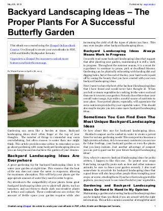 May 8th, 2013 Published by: wayneeaton
Created using Zinepal. Go online to create your own eBooks in PDF, ePub, Kindle and Mobipocket formats. 1
Backyard Landscaping Ideas – The
Proper Plants For A Successful
Butterfly Garden
This eBook was created using the Zinepal Online eBook
Creator. Use Zinepal to create your own eBooks in PDF,
ePub and Kindle/Mobipocket formats.
Upgrade to a Zinepal Pro Account to unlock more
features and hide this message.
By Wayne Eaton on April 27th, 2013
Gardening can seem like a burden at times. Backyard
landscaping ideas don’t often linger at the top of your
thoughts. The number of things to remember may seem
overwhelming, but often success is easier than one might
think. This article provides some advice to remember as you
go about gardening with some backyard landscaping ideas so
you can keep focused and achieve the garden of your dreams.
Backyard Landscaping Ideas Are
Everywhere
A great gardening tip for backyard landscaping ideas is to
water your garden at night time. This ensures that the heat
of the sun does not cause the water to evaporate, allowing
for maximum absorption. This will help your plants get the
appropriate amount of water they need in order to grow.
Pay attention to the compatibility of your plants. Some great
backyard landscaping ideas are to plant tall plants, such as
tomatoes, and use them to shade such sun-sensitive plants
as lettuce and spinach. These combinations can reduce the
amount of fertile space your garden requires while also
increasing the yield of all the types of plants you have. This
may even inspire other backyard landscaping ideas.
Backyard Landscaping Ideas Always
Means Work In Progress
I recently read some backyard landscaping ideas that suggest
that after planting your garden, maintaining it is still a work
in progress. Throughout the summer season, it is a must for
a gardener to continue to prune, pick or deadhead blooms.
Gardening can be physically exhausting with hauling dirt and
digging holes, but at the end of the day, your hard work is paid
off by seeing the beauty that you have created with your own
backyard landscaping ideas.
Next I want to share the best of the backyard landscaping ideas
that I have found and would never have thought of. When
you boil or steam vegetables for cooking, let the water cool and
then use it to water your garden. Not only does this reduce your
overall water usage, it provides a useful source of nutrients to
your place. Your potted plants, especially, will appreciate the
extra nutrients provided by your vegetable water. This should
also maybe inspire you into some more backyard landscaping
ideas.
Sometimes You Can Find Even The
Most Unique Backyard Landscaping
Ideas
Or how about this one for backyard landscaping ideas.
Finished compost can be soaked in water to create a potent
brew for various gardening needs! This compost tea becomes a
high-protein solution, rich in necessary nutrients you can use
for foliar feedings, your backyard garden or even the plants
that you keep indoors. Just another advantage of compost
you can put to good use for your future backyard landscaping
ideas!
Now, when it comes to backyard landscaping ideas for pesky
critters, I happen to like this one. To protect your crops
from being ravaged by pests such as deer and other nuisance
animals, be sure to fence your garden securely. I also read
somewhere in an article for backyard landscaping ideas that
a good fence will also keep other people from trampling your
crops, or worse, stealing them. If you have burrowing pests like
gophers, you may want to use raised beds for your vegetables.
Gardening and Backyard Landscaping
Ideas Go Hand In Hand In My Opinion
Maintaining a garden and creating backyard landscaping ideas
can be simpler than you think if you are armed with the right
information. This article contains a number of straightforward
 