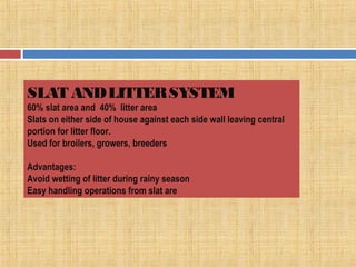 SLAT ANDLITTERSYSTEM
60% slat area and 40% litter area
Slats on either side of house against each side wall leaving central
portion for litter floor.
Used for broilers, growers, breeders
Advantages:
Avoid wetting of litter during rainy season
Easy handling operations from slat are
 