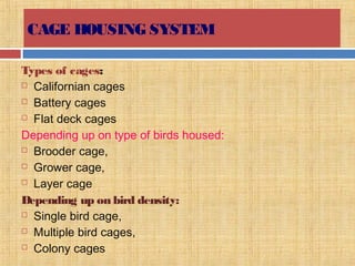 CAGE HOUSING SYSTEM
Types of cages:
 Californian cages
 Battery cages
 Flat deck cages
Depending up on type of birds housed:
 Brooder cage,
 Grower cage,
 Layer cage
Depending up on bird density:
 Single bird cage,
 Multiple bird cages,
 Colony cages
 