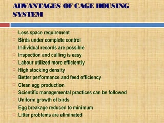 ADVANTAGES OF CAGE HOUSING
SYSTEM
 Less space requirement
 Birds under complete control
 Individual records are possible
 Inspection and culling is easy
 Labour utilized more efficiently
 High stocking density
 Better performance and feed efficiency
 Clean egg production
 Scientific managemental practices can be followed
 Uniform growth of birds
 Egg breakage reduced to minimum
 Litter problems are eliminated
 