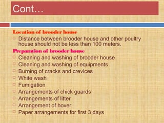 Cont…
Location of brooderhouse
 Distance between brooder house and other poultry
house should not be less than 100 meters.
Preparation of brooderhouse
 Cleaning and washing of brooder house
 Cleaning and washing of equipments
 Burning of cracks and crevices
 White wash
 Fumigation
 Arrangements of chick guards
 Arrangements of litter
 Arrangement of hover
 Paper arrangements for first 3 days
 