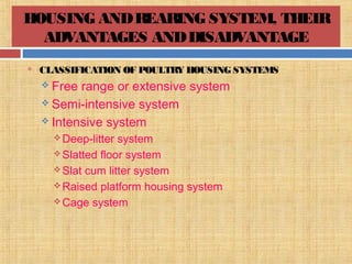 HOUSING ANDREARING SYSTEM, THEIR
ADVANTAGES ANDDISADVANTAGE
 CLASSIFICATION OF POULTRY HOUSING SYSTEMS
 Free range or extensive system
 Semi-intensive system
 Intensive system
Deep-litter system
Slatted floor system
Slat cum litter system
Raised platform housing system
Cage system
 