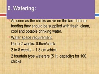 6. Watering:
 As soon as the chicks arrive on the farm before
feeding they should be supplied with fresh, clean,
cool and potable drinking water.
 Water space requirement:
Up to 2 weeks: 0.6cm/chick
2 to 8 weeks – 1.3 cm /chick
2 fountain type waterers (5 lit. capacity) for 100
chicks
 