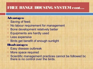 FREE RANGE HOUSING SYSTEMcont…
Advantages:
 Saving of feed.
 No labour requirement for management
 Bone development relatively better
 Equipments are hardly used
 Less expensive
 Birds get benefit of enough sunlight
Disadvantages:
 Easy disease outbreak
 More space required
 Scientific management practices cannot be followed bc
there is no control over the birds.
 