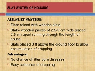 SLAT SYSTEM OF HOUSING
ALL SLAT SYSTEM:
 Floor raised with wooden slats
 Slats- wooden pieces of 2.5-5 cm wide placed
2.5 cm apart running through the length of
house
 Slats placed 3 ft above the ground floor to allow
accumulation of dropping
Advantages:
 No chance of litter born diseases
 Easy collection of dropping
 