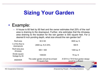 Sizing Your Garden
• Example:
– A house is 60 feet by 60 feet and the owner estimates that 25% of the roof
area is draining to the downspout. Further, she estimates that the driveway
area draining to the location for the rain garden is 500 square feet. For a
desired 6 inch ponding depth, what size should the rain garden be?
Roof area 60 X 60 3600 sq. ft.
¼ of the flow to
downspouts
(3600 sq. ft) X 25% 900 ft
Roof area plus
driveway
900 + 500 1400 sq. ft
Divide square
footage by 20
1400/20 70 sq. ft.
ANSWER
The water garden should be at least
70 square feet.
A 5X14 or 7X10 foot garden design
would be sufficient
 