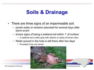 Soils & Drainage
• There are three signs of an impermeable soil.
– ponds water or remains saturated for several days after
storm event
– shows signs of being a wetland soil within 1’ of surface
• A wetland soil is often gray with ribbons or areas of brown color.
– Water poured in the hole is still there after two days
• Provided it has not rained
 