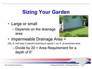 Sizing Your Garden
• Large or small
– Depends on the drainage
area
• Impermeable Drainage Area =
(Sq. ft. roof area X percent draining to spout) + sq. ft. of pavement area
– Divide by 20 = Area Requirement for a
depth of 6”
 