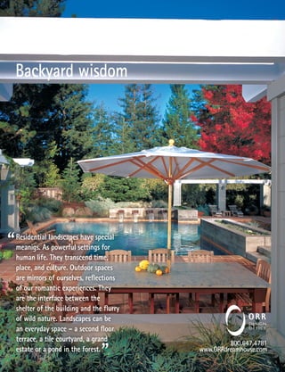 Backyard wisdom




Residential landscapes have special
meanigs. As powerful settings for
human life. They transcend time,
place, and culture. Outdoor spaces
are mirrors of ourselves, reﬂections
of our romantic experiences. They
are the interface between the
shelter of the building and the ﬂurry
of wild nature. Landscapes can be
an everyday space – a second ﬂoor
terrace, a tile courtyard, a grand
                                                 800.647.4781
estate or a pond in the forest.         www.ORRdreamhouse.com
 