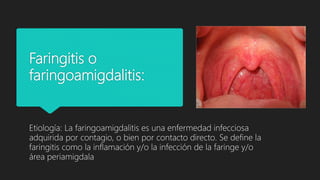Faringitis o
faringoamigdalitis:
Etiología: La faringoamigdalitis es una enfermedad infecciosa
adquirida por contagio, o bien por contacto directo. Se define la
faringitis como la inflamación y/o la infección de la faringe y/o
área periamigdala
 