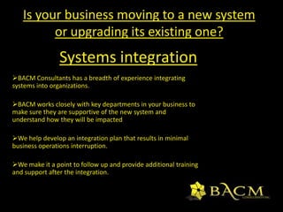 We will identify crucial areas of your business that need improvement and ensure implementing the improvement initiatives is successful.Process DocumentationBACM Consultants documents all processes we help design and implement for you.