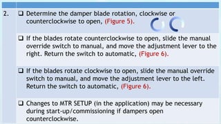 2.  Determine the damper blade rotation, clockwise or
counterclockwise to open, (Figure 5).
 If the blades rotate counterclockwise to open, slide the manual
override switch to manual, and move the adjustment lever to the
right. Return the switch to automatic, (Figure 6).
 If the blades rotate clockwise to open, slide the manual override
switch to manual, and move the adjustment lever to the left.
Return the switch to automatic, (Figure 6).
 Changes to MTR SETUP (in the application) may be necessary
during start-up/commissioning if dampers open
counterclockwise.
 